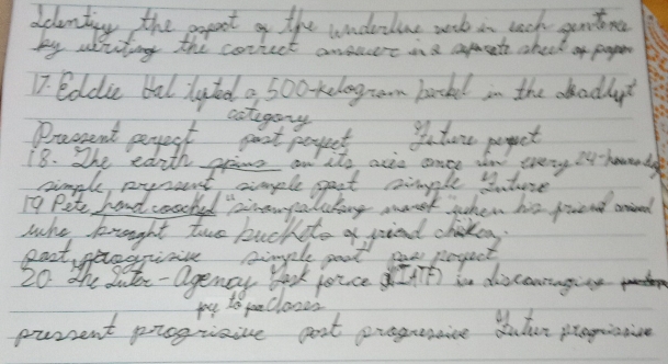 dclenting the popot of the underline wsk in each gentoina 
by aiting the correct answre ina apent check of paper 
17 eddie bal lyted a 500 -kelog an backl in the aodlat 
catigary 
Pracent perect paot poyent I ture pepet 
eeny iy-houerda 
lking maek jhen his finend arnied 
who knought two backito af pied chickoy. 
losk jouce Ith) in discaniaging 
yto clanes 
parsent prograive gost progrncice duter peogistivne