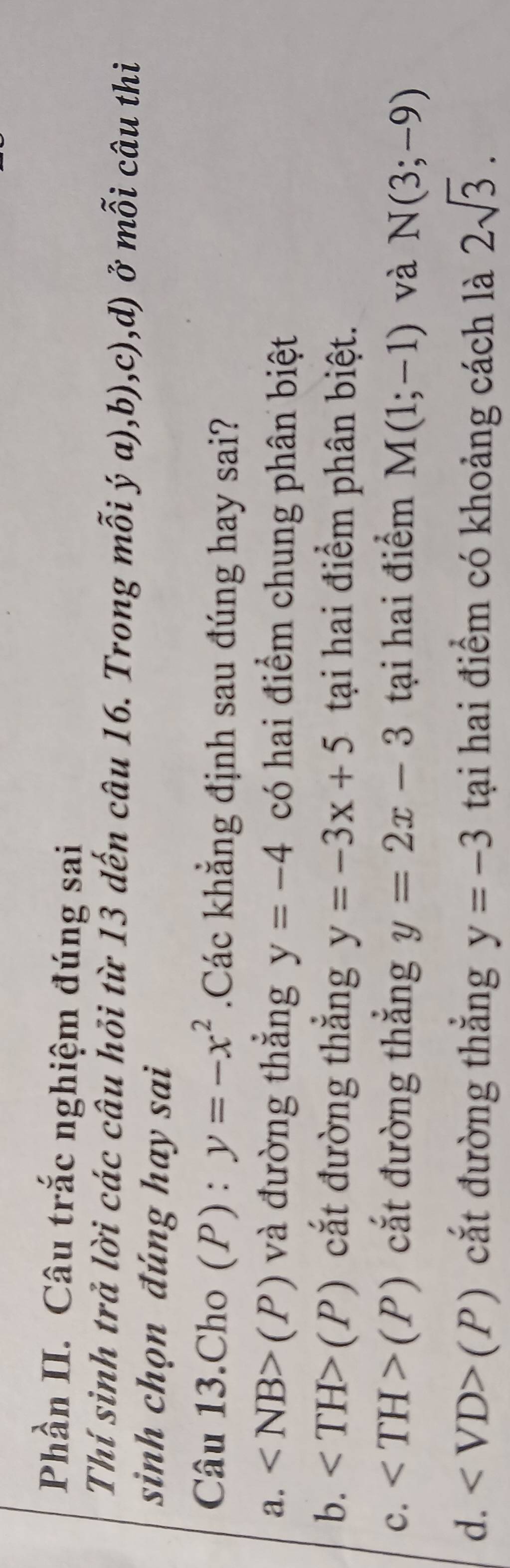 Phần II. Câu trắc nghiệm đúng sai
Thí sinh trả lời các câu hỏi từ 13 dến câu 16. Trong mỗi ý a),b),c),d) ở mỗi câu thi
sinh chọn đúng hay sai
Câu 13.Cho (P): y=-x^2 Các khẳng định sau đúng hay sai?
a. (P) và đường thẳng y=-4 có hai điểm chung phân biệt
b. (P) cắt đường thắng y=-3x+5 tại hai điểm phân biệt.
c. (P) cắt đường thẳng y=2x-3 tại hai điểm M(1;-1) và N(3;-9)
d. (P) cắt đường thắng y=-3 tại hai điểm có khoảng cách là 2sqrt(3).