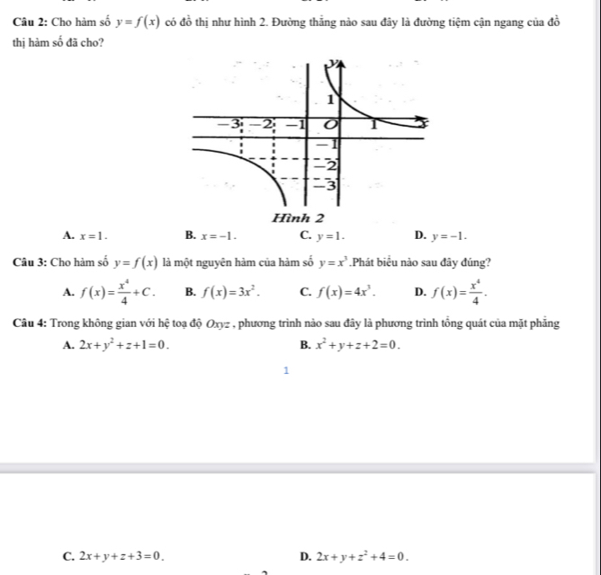 Cho hàm số y=f(x) có đồ thị như hình 2. Đường thắng nào sau đây là đường tiệm cận ngang của đồ
thị hàm số đã cho?
A. x=1. B. x=-1. C. y=1. D. y=-1. 
Câu 3: Cho hàm số y=f(x) là một nguyên hàm của hàm số y=x^3.Phát biểu nào sau đây đúng?
A. f(x)= x^4/4 +C. B. f(x)=3x^2. C. f(x)=4x^3. D. f(x)= x^4/4 . 
Câu 4: Trong không gian với hệ toạ độ Oxyz , phương trình nào sau đây là phương trình tổng quát của mặt phẳng
A. 2x+y^2+z+1=0. B. x^2+y+z+2=0. 
1
C. 2x+y+z+3=0. D. 2x+y+z^2+4=0.