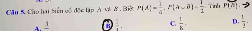 Cho hai biến cố độc lập A và B. Biết P(A)= 1/4 , P(A∪ B)= 1/2 . Tính P(overline B)
A. frac 3.
B  1/4 .
D.
C.  1/8 ·   1/3 .