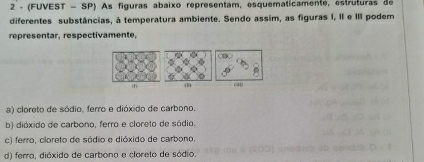 2 - (FUVEST - SP) As figuras abaixo representam, esquematicamente, estruturas de
diferentes substâncias, à temperatura ambiente. Sendo assim, as figuras I, II e III podem
representar, respectivamente,
(1)
a) cloreto de sódio, ferro e dióxido de carbono.
b) dióxido de carbono, ferro e cloreto de sódio.
c) ferro, cloreto de sódio e dióxido de carbono.
d) ferro, dióxido de carbono e cloreto de sódio.