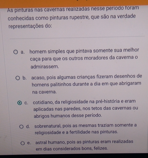 As pinturas nas cavernas realizadas nesse período foram
conhecidas como pinturas rupestre, que são na verdade
representações do:
a. homem simples que pintava somente sua melhor
caça para que os outros moradores da caverna o
admirassem.
b. acaso, pois algumas crianças fizeram desenhos de
homens palitinhos durante a dia em que abrigaram
na caverna.
c. cotidiano, da religiosidade na pré-história e eram
aplicadas nas paredes, nos tetos das cavernas ou
abrigos humanos desse período.
d. sobrenatural, pois as mesmas traziam somente a
religiosidade e a fertilidade nas pinturas.
e. astral humano, pois as pinturas eram realizadas
em dias considerados bons, felizes.