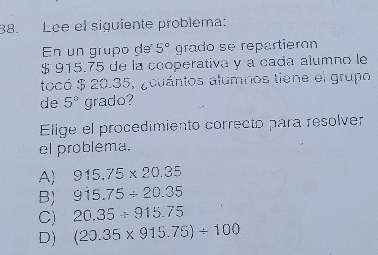 Lee el siguiente problema:
En un grupo de 5° grado se repartieron
$ 915.75 de la cooperativa y a cada alumno le
tocó $ 20.35, ¿cuántos alumnos tiene el grupo
de 5° grado?
Elige el procedimiento correcto para resolver
el problema.
A) 915.75* 20.35
B) 915.75/ 20.35
C) 20.35/ 915.75
D) (20.35* 915.75)/ 100