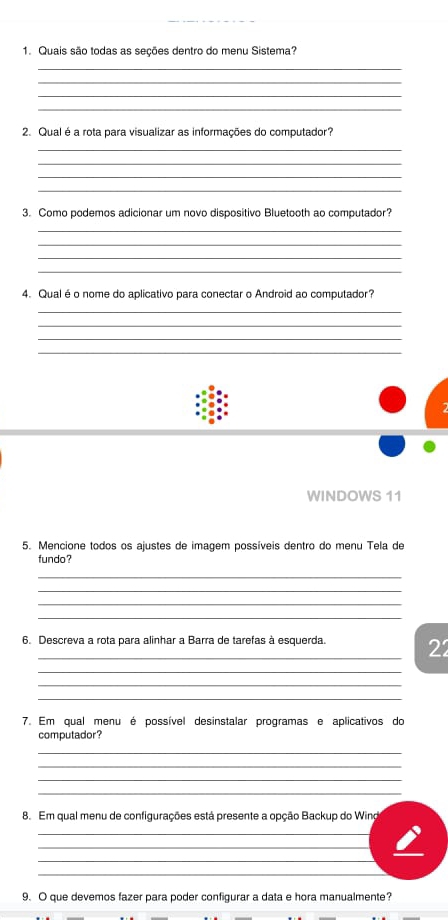 Quais são todas as seções dentro do menu Sistema? 
_ 
_ 
_ 
_ 
2. Qual é a rota para visualizar as informações do computador? 
_ 
_ 
_ 
_ 
3. Como podemos adicionar um novo dispositivo Bluetooth ao computador? 
_ 
_ 
_ 
_ 
4. Qual é o nome do aplicativo para conectar o Android ao computador? 
_ 
_ 
_ 
_ 
WINDOWS 11 
5. Mencione todos os ajustes de imagem possíveis dentro do menu Tela de 
fundo? 
_ 
_ 
_ 
_ 
6. Descreva a rota para alinhar a Barra de tarefas à esquerda. 22 
_ 
_ 
_ 
7. Em qual menu é possível desinstalar programas e aplicativos do 
computador? 
_ 
_ 
_ 
_ 
8. Em qual menu de configurações está presente a opção Backup do Wind 
_ 
_ 
_ 
_ 
9. O que devemos fazer para poder configurar a data e hora manualmente?