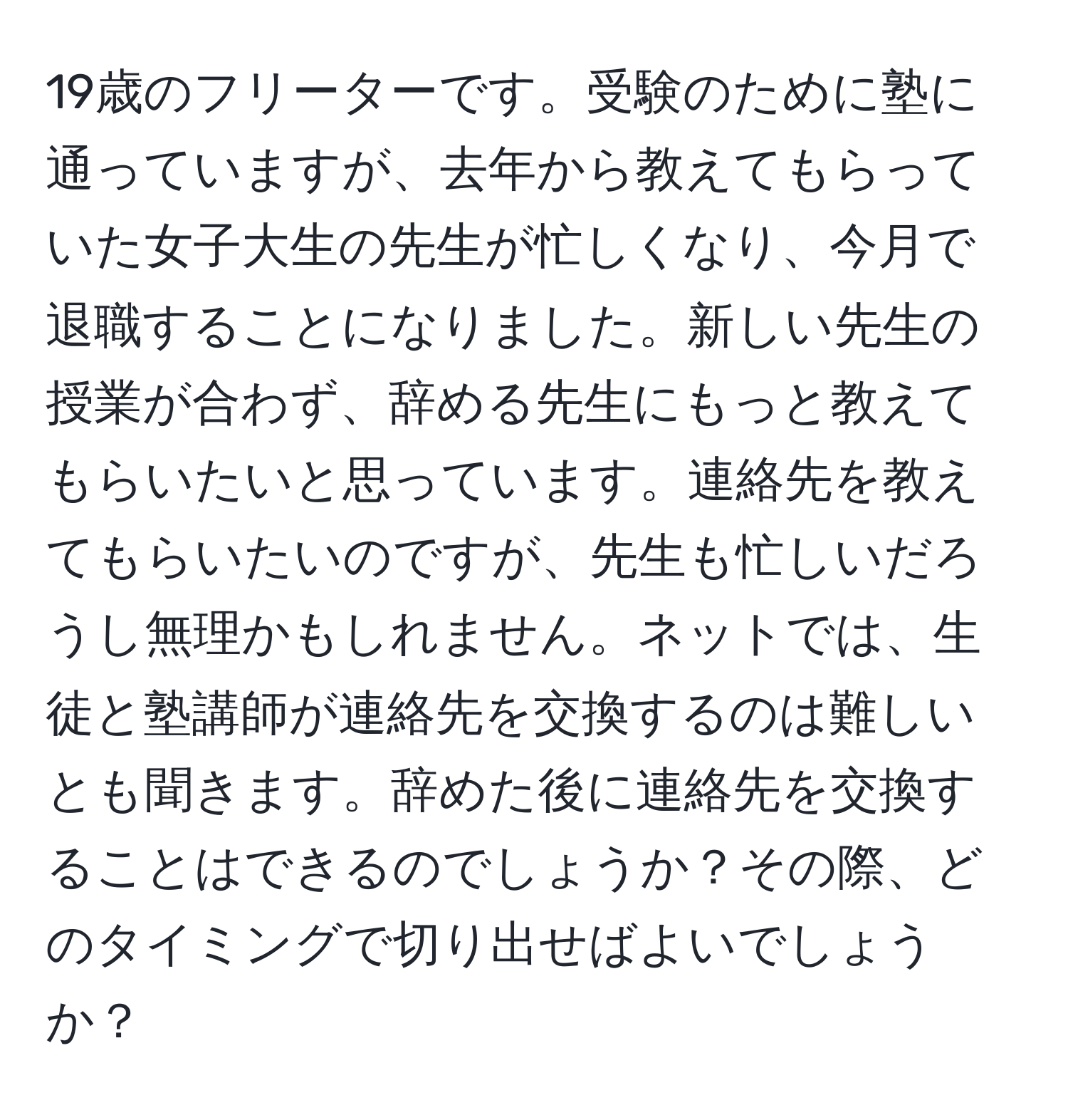 19歳のフリーターです。受験のために塾に通っていますが、去年から教えてもらっていた女子大生の先生が忙しくなり、今月で退職することになりました。新しい先生の授業が合わず、辞める先生にもっと教えてもらいたいと思っています。連絡先を教えてもらいたいのですが、先生も忙しいだろうし無理かもしれません。ネットでは、生徒と塾講師が連絡先を交換するのは難しいとも聞きます。辞めた後に連絡先を交換することはできるのでしょうか？その際、どのタイミングで切り出せばよいでしょうか？