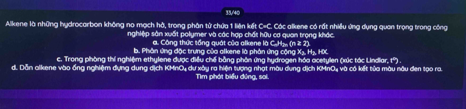 33/40
Alkene là những hydrocarbon không no mạch hở, trong phân tử chứa 1 liên kết C= C. Các alkene có rất nhiều ứng dụng quan trọng trong công
nghiệp sản xuất polymer và các hợp chất hữu cơ quan trọng khác.
a. Công thức tổng quát của alkene IdC_nH_2n(n≥ 2).
b. Phản ứng đặc trưng của alkene là phản ứng cộng X₂, H₂, HX.
c. Trong phòng thí nghiệm ethylene được điều chế bằng phản ứng hydrogen hóa acetylen (xúc tác Lindlar, t°). 
d. Dẫn alkene vào ống nghiệm đựng dung dịch KMnO4 dư xảy ra hiện tượng nhạt màu dung dịch KMnO₄ và có kết tủa màu nâu đen tạo ra.
Tìm phát biểu đúng, sai.