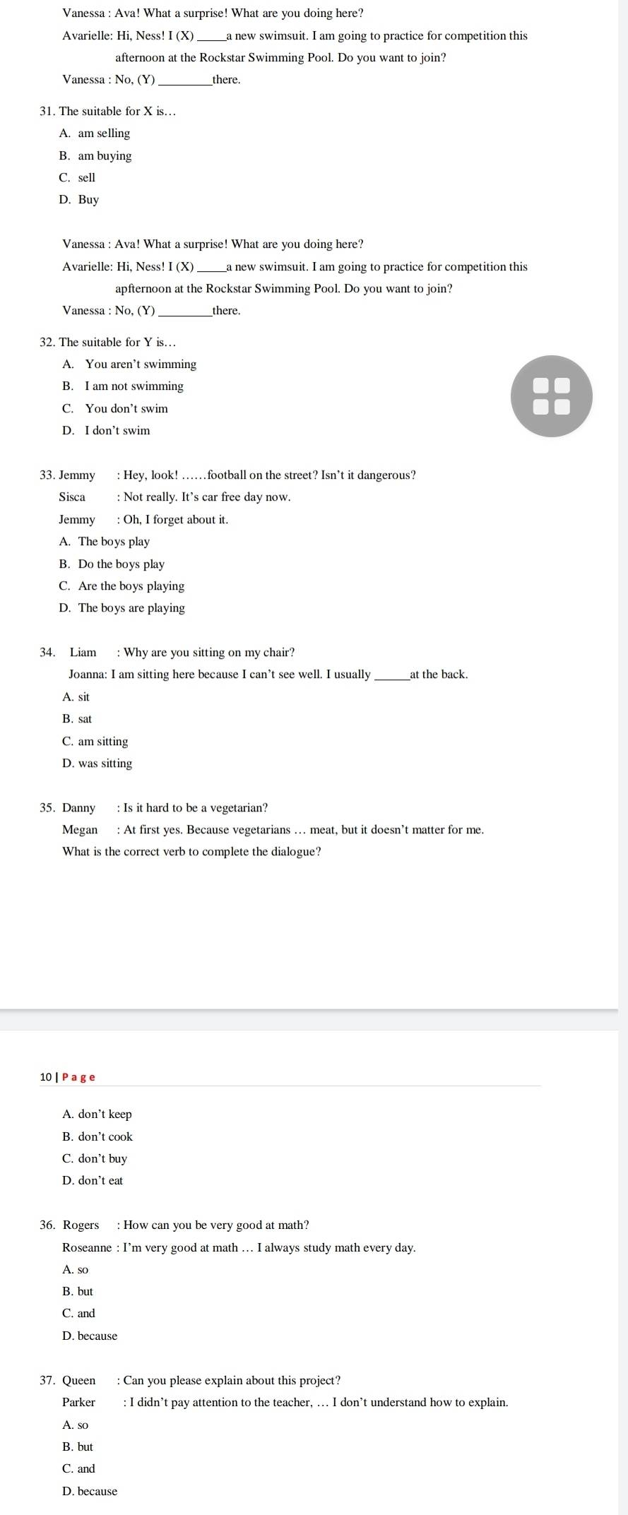 Vanessa : Ava! What a surprise! What are you doing here?
Avarielle: Hi, Ness! I (X) ___a new swimsuit. I am going to practice for competition this
afternoon at the Rockstar Swimming Pool. Do you want to join?
Vanessa : No, (Y)_ there.
31. The suitable for X is…
A. am selling
B. am buying
C. sell
D. Buy
Vanessa : Ava! What a surprise! What are you doing here?
Avarielle: Hi, Ness! I (X) a new swimsuit. I am going to practice for competition this
apfternoon at the Rockstar Swimming Pool. Do you want to join?
_
Vanessa : No, (Y) there.
A. You aren’t swimming
B. I am not swimming
C. You don’t swim
D. I don’t swim
33. Jemmy : Hey, look! ……football on the street? Isn’t it dangerous?
Sisca : Not really. It’s car free day now.
Jemmy : Oh, I forget about it.
A. The boys play
B. Do the boys play
C. Are the boys playing
D. The boys are playing
34. Liam : Why are you sitting on my chair?
Joanna: I am sitting here because I can’t see well. I usually __at the back.
A. sit
B. sat
C. am sitting
D. was sitting
Megan : At first yes. Because vegetarians … meat, but it doesn’t matter for me.
What is the correct verb to complete the dialogue?
10 | P a g e
A. don’t keep
B. don’t cook
C. don’t buy
D. don’t eat
36. Rogers : How can you be very good at math?
Roseanne : I’m very good at math … I always study math every day.
A. so
B. but
D. because
37. Queen : Can you please explain about this project?
Parker : I didn’t pay attention to the teacher, ... I don’t understand how to explain.
A. so
B. but
C. and
D. because