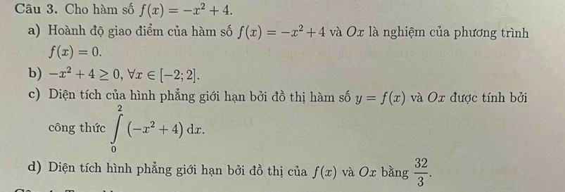 Cho hàm số f(x)=-x^2+4. 
a) Hoành độ giao điểm của hàm số f(x)=-x^2+4 và Ox là nghiệm của phương trình
f(x)=0. 
b) -x^2+4≥ 0, forall x∈ [-2;2]. 
c) Diện tích của hình phẳng giới hạn bởi đồ thị hàm số y=f(x) và Ox được tính bởi 
công thức ∈tlimits _0^(2(-x^2)+4)dx. 
d) Diện tích hình phẳng giới hạn bởi đồ thị của f(x) và Ox bằng  32/3 .