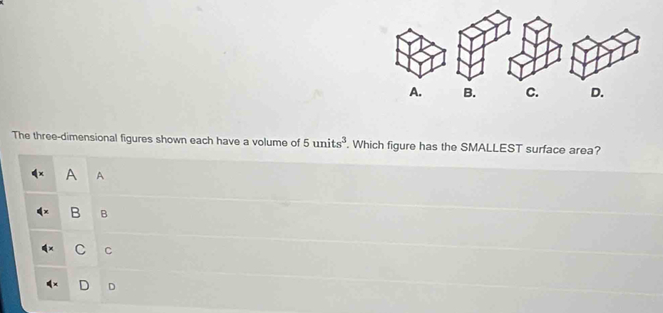 C. D.
The three-dimensional figures shown each have a volume of 5units^3. Which figure has the SMALLEST surface area?
A A
B B
C C
D D