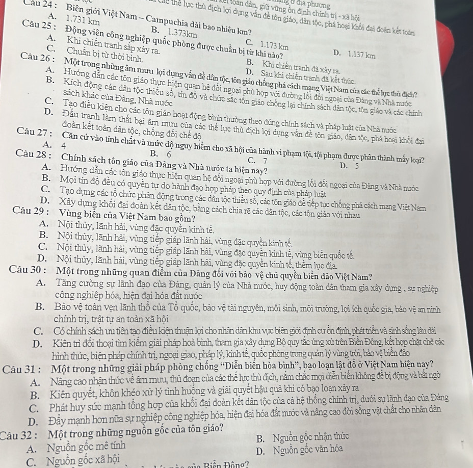 hạng ở địa phương
Kel loàn dân, giữ vững ồn định chính trị - xã hội
Cầu 24 : Biên giới Việt Nam - Campuchia dài bao nhiêu km?
Các thể lực thù địch lợi dụng vấn đề tôn giáo, dân tộc, phá hoại khối đại đoàn kết toàn
A. 1.731 km B. 1.373km C. 1.173 km
Câu 25 : Động viện công nghiệp quốc phòng được chuẩn bị từ khi nào? D. 1.137 km
A. Khi chiến tranh sắp xảy ra.
C. Chuẩn bị từ thời bình.
B. Khi chiến tranh đã xảy ra.
Câu 26 :  Một trong những âm mưu lọi dụng vấn đề dân tộc, tôn giáo chống phá cách mạng Việt Nam của các thể lực thủ địch?
D. Sau khi chiến tranh đã kết thúc.
A.  Hướng dẫn các tôn giáo thực hiện quan hệ đối ngoại phù hợp với đường lối đối ngoại của Đảng và Nhà nước
B. Kích động các dân tộc thiều số, tín đồ và chức sắc tôn giáo chống lại chính sách dân tộc, tôn giáo và các chính
sách khác của Đàng, Nhà nước
C. Tạo điều kiện cho các tôn giáo hoạt động bình thường theo đúng chính sách và pháp luật của Nhà nước
D. Đấu tranh làm thất bại âm mưu của các thể lực thù địch lợi dụng vấn đề tôn giáo, dân tộc, phá hoại khối đai
đoàn kết toàn dân tộc, chống đối chế độ
Câu 27 :  Căn cứ vào tính chất và mức độ nguy hiểm cho xã hội của hành vi phạm tội, tội phạm được phân thành mấy loại?
A. 4 B. 6 C. 7
Câu 28 : Chính sách tôn giáo của Đảng và Nhà nước ta hiện nay? D. 5
A.  Hướng dẫn các tôn giáo thực hiện quan hệ đối ngoại phù hợp với đường lối đối ngoại của Đảng và Nhà nước
B. Mọi tín đồ đều có quyền tự do hành đạo hợp pháp theo quy định của pháp luật
C. Tạo dụng các tổ chức phản động trong các dân tộc thiều số, các tôn giáo đề tiếp tục chống phá cách mạng Việt Nam
D. Xây dựng khối đại đoàn kết dân tộc, bằng cách chia rẽ các dân tộc, các tôn giáo với nhau
Câu 29 : Vùng biển của Việt Nam bao gồm?
A. Nội thủy, lãnh hải, vùng đặc quyền kinh tế.
B. Nội thùy, lãnh hải, vùng tiếp giáp lãnh hải, vùng đặc quyền kinh tế.
C. Nội thủy, lãnh hải, vùng tiếp giáp lãnh hải, vùng đặc quyền kinh tế, vùng biển quốc tế.
D. Nội thủy, lãnh hải, vùng tiếp giáp lãnh hải, vùng đặc quyền kinh tế, thềm lục địa.
Câu 30 : Một trong những quan điểm của Đảng đối với bảo vệ chủ quyền biển đảo Việt Nam?
A. Tăng cường sự lãnh đạo của Đàng, quản lý của Nhà nước, huy động toàn dân tham gia xây dựng , sự nghiệp
công nghiệp hóa, hiện đại hóa đất nước
B. Bảo vệ toàn vẹn lãnh thổ của Tổ quốc, bảo vệ tài nguyên, môi sinh, môi trường, lợi ích quốc gia, bảo vệ an ninh
chính trị, trật tự an toàn xã hội
C. Có chính sách ưu tiên tạo điều kiện thuận lọi cho nhân dân khu vực biên giới định cư ồn định, phát triển và sinh sống lâu dài
D. Kiên trì đổi thoại tìm kiếm giải pháp hoà bình, tham gia xây dụng Bộ quy tắc ứng xử trên Biển Đông, kết hợp chặt chẽ các
hình thức, biện pháp chính trị, ngoại giao, pháp lý, kinh tế, quốc phòng trong quản lý vùng trời, bảo vệ biển đảo
Câu 31 : Một trong những giải pháp phòng chống “Diễn biến hòa bình”, bạo loạn lật đồ ở Việt Nam hiện nay?
A.  Nâng cao nhận thức về âm mưu, thủ đoạn của các thể lực thù địch, nắm chắc mọi diễn biến không để bị động và bất ngờ
B. Kiên quyết, khôn khéo xử lý tình huồng và giải quyết hậu quả khi có bạo loạn xày ra
C. Phát huy sức mạnh tổng hợp của khối đại đoàn kết dân tộc của cả hệ thống chính trị, dưới sự lãnh đạo của Đảng
D. Đầy mạnh hơn nữa sự nghiệp công nghiệp hóa, hiện đại hóa đất nước và nâng cao đời sống vật chất cho nhân dân
Câu 32 : Một trong những nguồn gốc của tôn giáo?
A. Nguồn gốc mê tính B. Nguồn gốc nhận thức
C. Nguồn gốc xã hội D. Nguồn gốc văn hóa