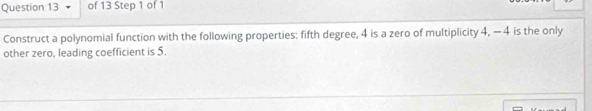 Construct a polynomial function with the following properties: fifth degree, 4 is a zero of multiplicity 4, −4 is the only 
other zero, leading coefficient is 5.