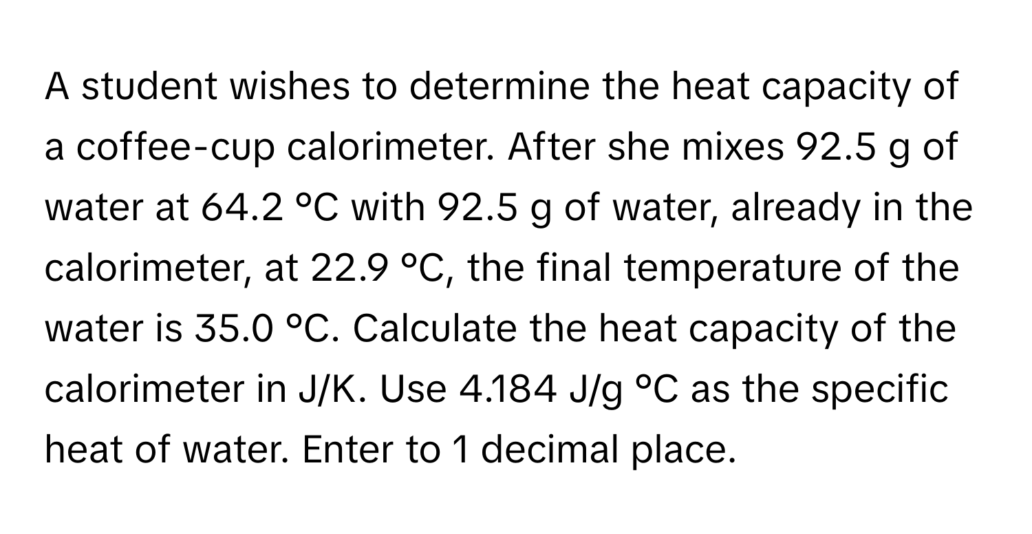 A student wishes to determine the heat capacity of a coffee-cup calorimeter. After she mixes 92.5 g of water at 64.2 °C with 92.5 g of water, already in the calorimeter, at 22.9 °C, the final temperature of the water is 35.0 °C. Calculate the heat capacity of the calorimeter in J/K. Use 4.184 J/g °C as the specific heat of water. Enter to 1 decimal place.