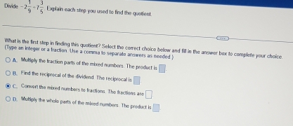 Divide -2 1/9 -7 3/5  Explain each step you used to find the quolent.
What is the first step in finding this quotient? Select the correct choice befow and fill in the answer box to complete your choice.
(Type an integer or a fraction. Use a comma to separate answers as needed)
A Muhiply the fraction parts of the mixed numbers. The product is □
B. Find the reciprocal of the dividend. The reciprocal is □.
C_ Convert the mixed numbers to fractions. The fractions are □
D. Mutiply the whole parts of the mixed numbers. The product is □