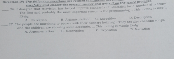 Direction IV: The following questions are related to difer en
carefully and choose the correct answer and write it on the space provided
_26. I disagree that television has helped improve standards of education for a number of reasons.
The first and probably the most important reason is the programming... This writing is mostly
likely:
A. Narration B. Argumentation C. Exposition D. Description
_27. The people are marching to square with their banners held high. They are also chanting songs,
and the children are showing some acrobatic, ... This writing is mostly likely:
A. Argumentation B. Description C. Exposition D. Narration