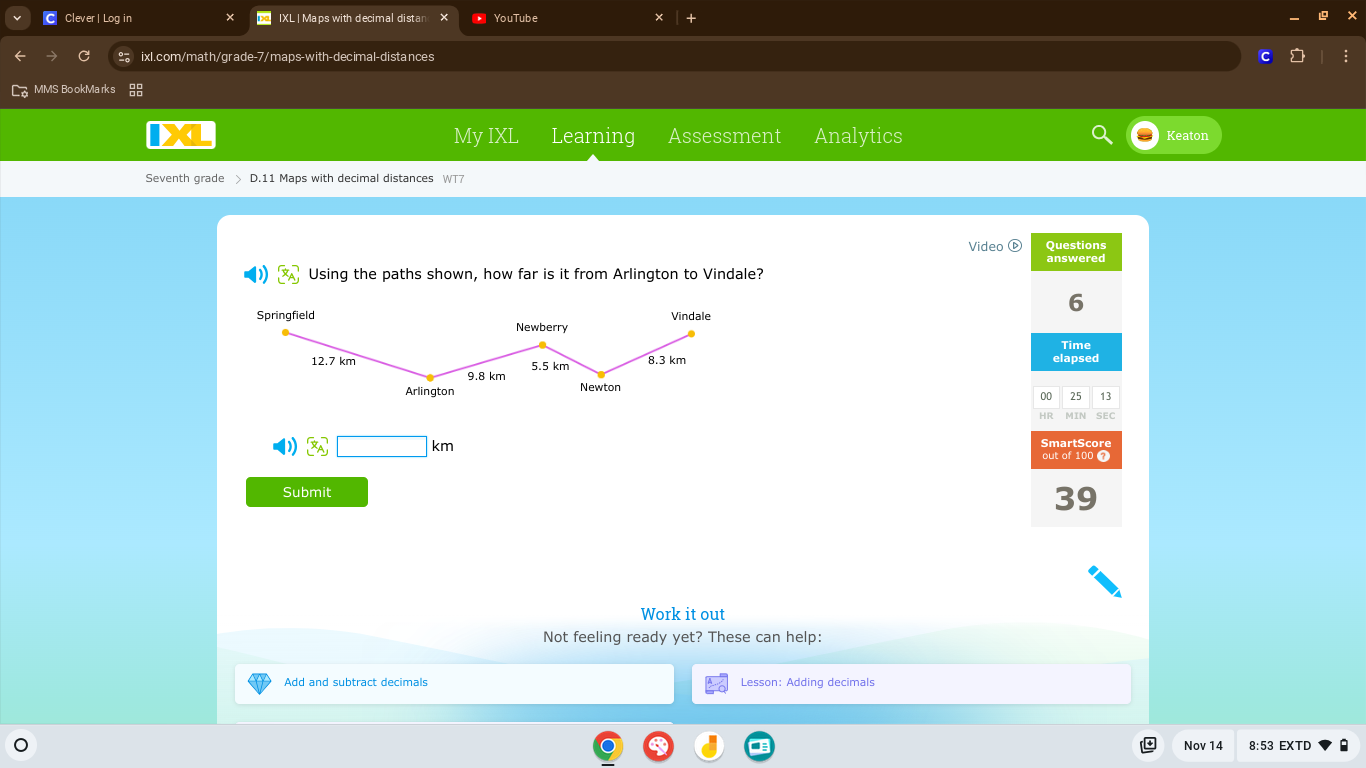 Clever | Log in IXL | Maps with decimal distan YouTube 
C ixl.com/math/grade-7/maps-with-decimal-distances 
MMS Bo okMa rks 
My IXI Learning Assessment Analytics Keaton 
Seventh grade > D.11 Maps with decimal distances WT7 
Video Questions 
answered 
Using the paths shown, how far is it from Arlington to Vindale? 
6 
Time 
elapsed 
00 25 13 
HR MIN SEC
3□ km
SmartScore 
out of 100 7 
Submit 
39 
Work it out 
Not feeling ready yet? These can help: 
Add and subtract decimals Lesson: Adding decimals 
Nov 14 8:53 EXTD