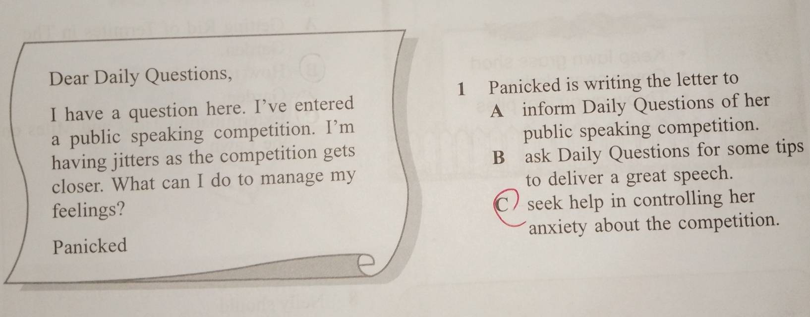 Dear Daily Questions,
1 Panicked is writing the letter to
I have a question here. I’ve entered
A inform Daily Questions of her
a public speaking competition. I’m
public speaking competition.
having jitters as the competition gets
B ask Daily Questions for some tips
closer. What can I do to manage my
to deliver a great speech.
feelings?
C / seek help in controlling her
Panicked anxiety about the competition.