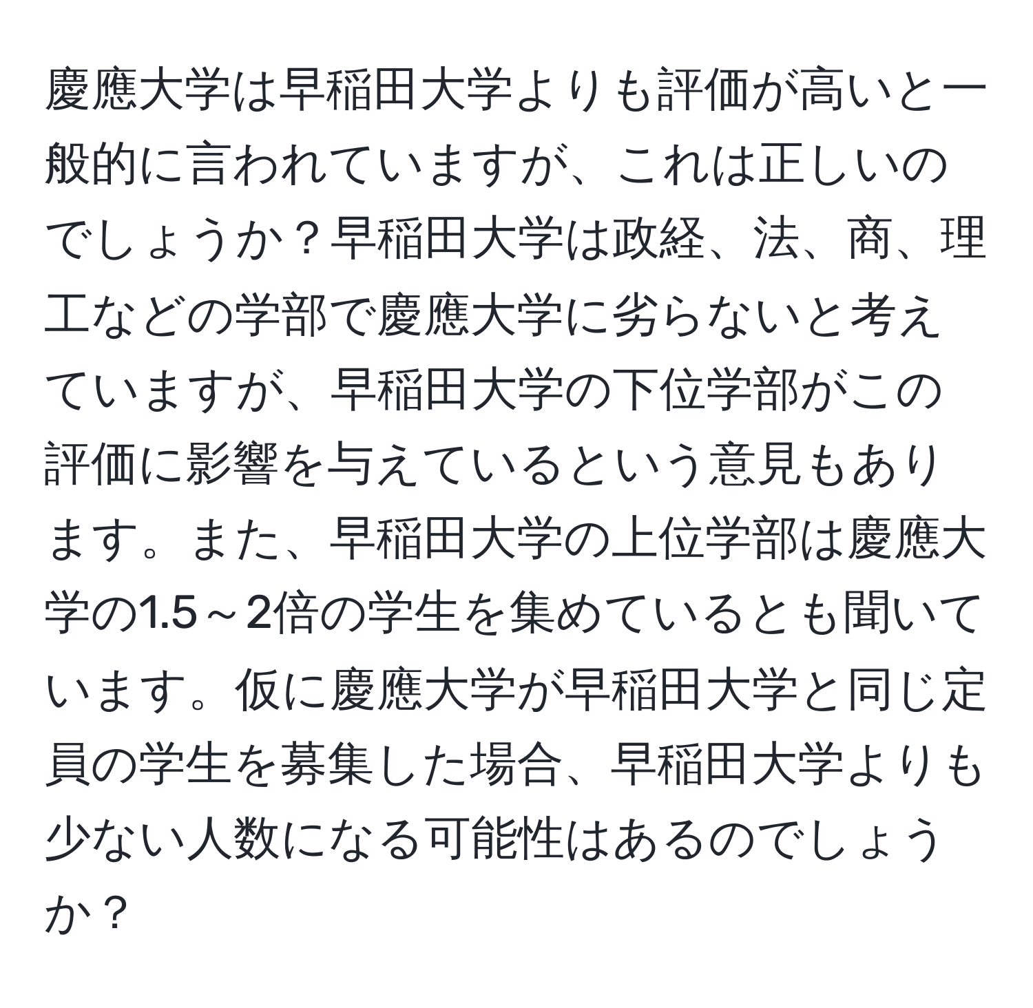 慶應大学は早稲田大学よりも評価が高いと一般的に言われていますが、これは正しいのでしょうか？早稲田大学は政経、法、商、理工などの学部で慶應大学に劣らないと考えていますが、早稲田大学の下位学部がこの評価に影響を与えているという意見もあります。また、早稲田大学の上位学部は慶應大学の1.5～2倍の学生を集めているとも聞いています。仮に慶應大学が早稲田大学と同じ定員の学生を募集した場合、早稲田大学よりも少ない人数になる可能性はあるのでしょうか？