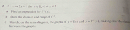 2 f:xto 2x-1 for x∈ R, -1
# Find an expression for f^(-1)(x). 
b State the domain and range of f^(-1). 
c Sketch, on the same diagram, the graphs of y=f(x) and y=f^(-1)(x) , making clear the nats 
between the graphs.