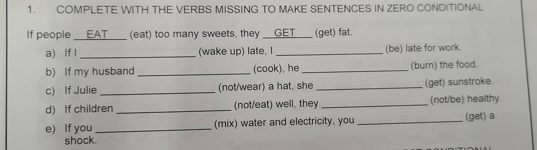 COMPLETE WITH THE VERBS MISSING TO MAKE SENTENCES IN ZERO CONDITIONAL 
If people _ EAT _ (eat) too many sweets, they __GET___ (get) fat. 
a) If I _(wake up) late, I _(be) late for work. 
b) If my husband _(cook), he _(burn) the food. 
c) If Julie _(not/wear) a hat, she _(get) sunstroke. 
d) If children _(not/eat) well, they _(not/be) healthy. 
e) If you _(mix) water and electricity, you _(get) a 
shock.