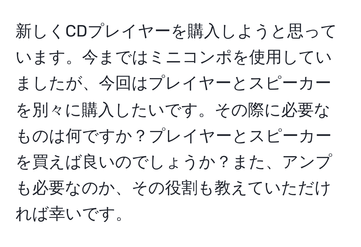 新しくCDプレイヤーを購入しようと思っています。今まではミニコンポを使用していましたが、今回はプレイヤーとスピーカーを別々に購入したいです。その際に必要なものは何ですか？プレイヤーとスピーカーを買えば良いのでしょうか？また、アンプも必要なのか、その役割も教えていただければ幸いです。