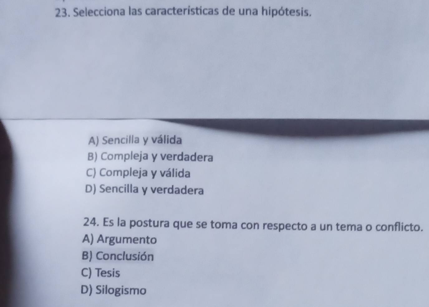 Selecciona las características de una hipótesis.
A) Sencilla y válida
B) Compleja y verdadera
C) Compleja y válida
D) Sencilla y verdadera
24. Es la postura que se toma con respecto a un tema o conflicto.
A) Argumento
B) Conclusión
C) Tesis
D) Silogismo