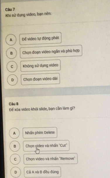 Khi sử dụng video, bạn nên:
A Để video tự động phát
B Chọn đoạn video ngần và phù hợp
C Không sử dụng video
D Chọn đoạn video dài
Câu 8
Đế xóa video khỏi slide, bạn cần làm gì?
A Nhấn phím Delete
B Chọn video và nhấn "Cut"
C Chọn video và nhấn "Remove"
D Cả A và B đều đúng