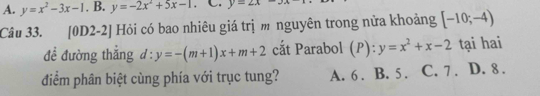 A. y=x^2-3x-1. B. y=-2x^2+5x-1 C. y=2x
Câu 33. [0D2-2] Hỏi có bao nhiêu giá trị m nguyên trong nửa khoảng [-10;-4)
để đường thắng d y=-(m+1)x+m+2 cất Parabol (P): ):y=x^2+x-2 tại hai
điểm phân biệt cùng phía với trục tung? A. 6. B. 5. C. 7. D. 8.