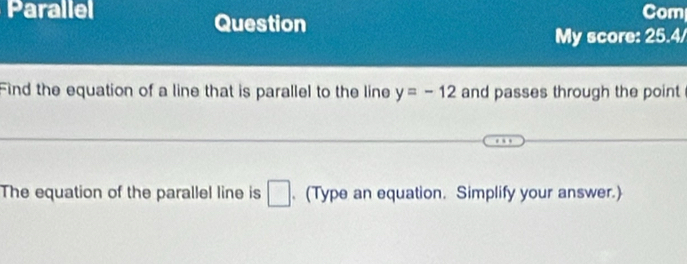 Parallel Com 
Question 
My score: 25.4/ 
Find the equation of a line that is parallel to the line y=-12 and passes through the point 
The equation of the parallel line is □. (Type an equation. Simplify your answer.)