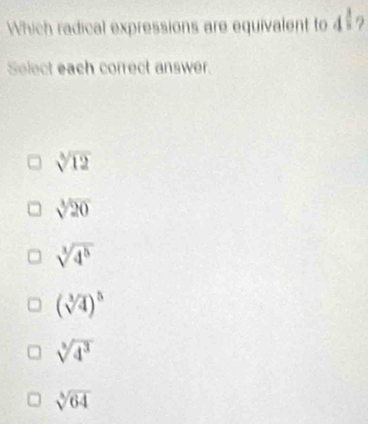 Which radical expressions are equivalent to 4 ?
Select each correct answer.
sqrt[3](12)
sqrt[3](20)
sqrt[3](4^5)
(sqrt[3](4))^5
sqrt[3](4^3)
sqrt[3](64)