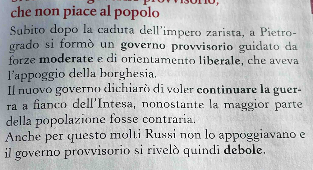 che non piace al popolo 
Subito dopo la caduta dell’impero zarista, a Pietro- 
grado si formò un governo provvisorio guidato da 
forze moderate e di orientamento liberale, che aveva 
l’appoggio della borghesia. 
Il nuovo governo dichiarò di voler continuare la guer- 
ra a fianco dell’Intesa, nonostante la maggior parte 
della popolazione fosse contraria. 
Anche per questo molti Russi non lo appoggiavano e 
il governo provvisorio si rivelò quindi debole.