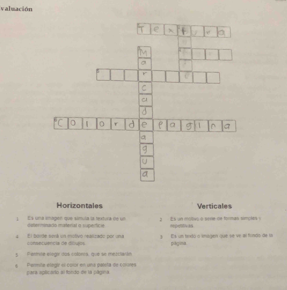 Ivaluación
Horizontales Verticales
1 Es una lmagen que símula la textura de un 2 Es un motivo o serie de formas símples y
determinado material o superficie repetitivas
4 El borde será un motivo realizado por una 3 Es un texto o imagen que se ve al fondo de la
consecuencía de dibujos página
5 Permite elegir dos colores, que se mezclarán
6 Permite elegir el color en una paleta de colores
para aplicário al fondo de la página.