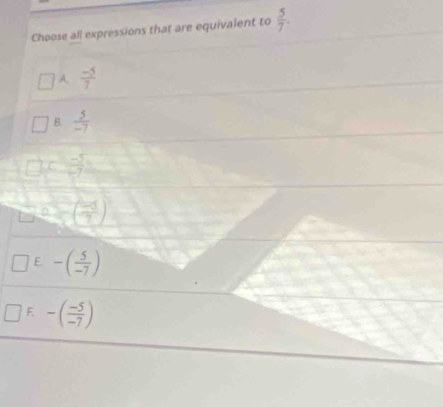 Choose all expressions that are equivalent to  5/7 .
A.  (-5)/7 
B.  5/-7 
C  (-5)/-7 
D ( (-5)/2 )
E -( 5/-7 )
F. -( (-5)/-7 )