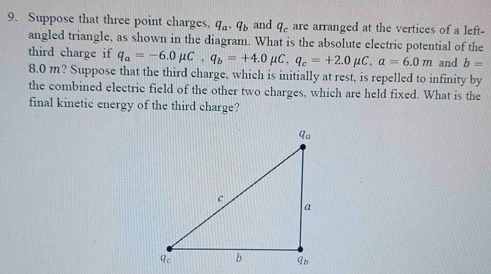 Suppose that three point charges, q_a, q_b and q_c are arranged at the vertices of a left- 
angled triangle, as shown in the diagram. What is the absolute electric potential of the 
third charge if q_a=-6.0mu C, q_b=+4.0mu C, q_c=+2.0mu C, a=6.0m and b=
8.0 m? Suppose that the third charge, which is initially at rest, is repelled to infinity by 
the combined electric field of the other two charges, which are held fixed. What is the 
final kinetic energy of the third charge?