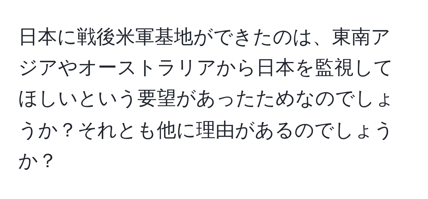 日本に戦後米軍基地ができたのは、東南アジアやオーストラリアから日本を監視してほしいという要望があったためなのでしょうか？それとも他に理由があるのでしょうか？