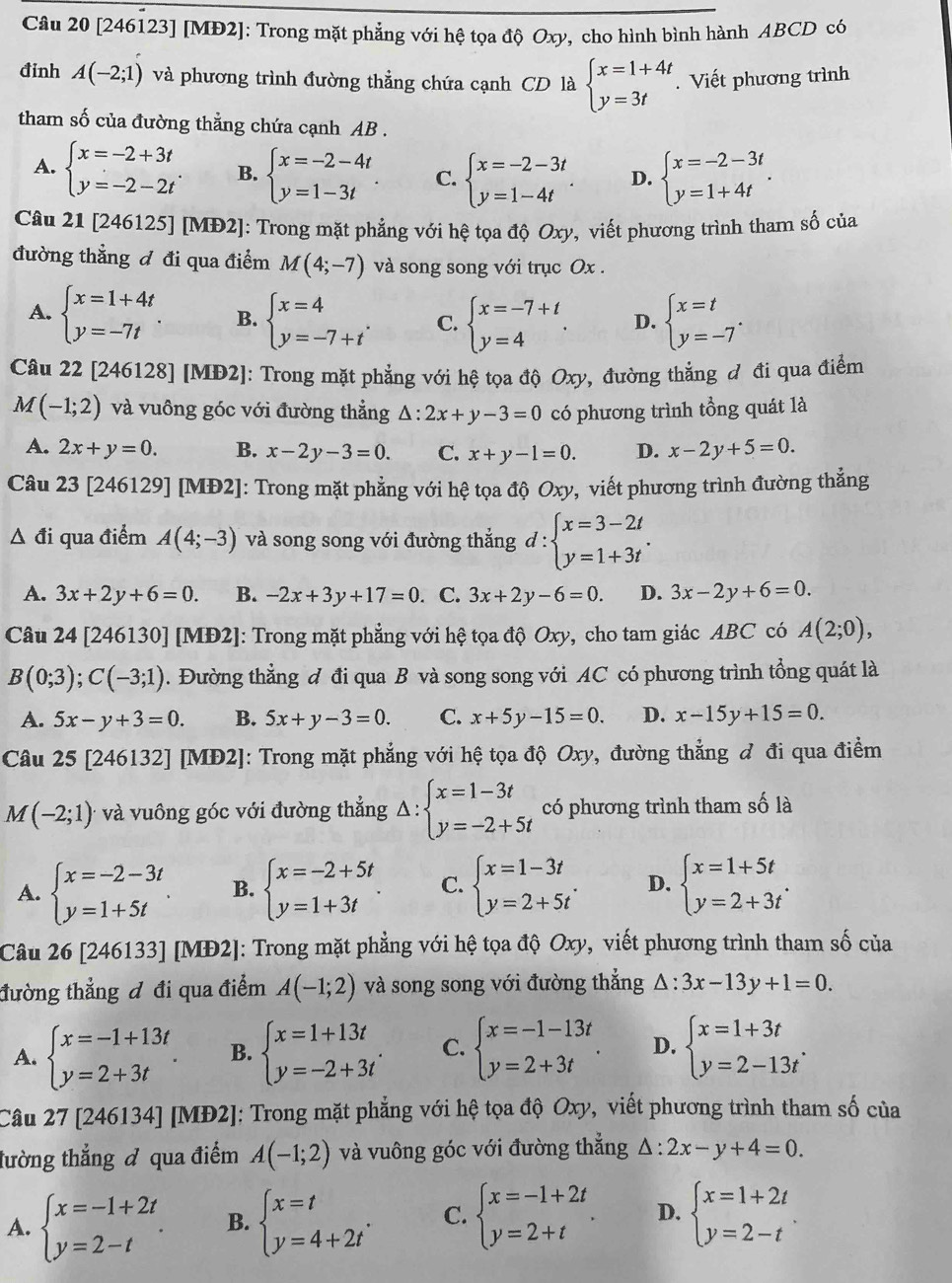 [246123] [MĐ2]: Trong mặt phẳng với hệ tọa độ Oxy, cho hình bình hành ABCD có
đinh A(-2;1) và phương trình đường thẳng chứa cạnh CD là beginarrayl x=1+4t y=3tendarray.. Viết phương trình
tham số của đường thẳng chứa cạnh AB .
A. beginarrayl x=-2+3t y=-2-2tendarray. . B. beginarrayl x=-2-4t y=1-3tendarray. . C. beginarrayl x=-2-3t y=1-4tendarray. . D. beginarrayl x=-2-3t y=1+4tendarray. .
Câu 212 246125] [MĐ2]: Trong mặt phẳng với hệ tọa độ Oxy, viết phương trình tham số của
đường thẳng đ đi qua điểm M(4;-7) và song song với trục Ox .
A. beginarrayl x=1+4t y=-7tendarray. B. beginarrayl x=4 y=-7+tendarray. . C. beginarrayl x=-7+t y=4endarray. . D. beginarrayl x=t y=-7endarray. .
Câu 22 [246128] [MĐ2]: Trong mặt phẳng với hệ tọa độ Oxy, đường thẳng đ đi qua điểm
M(-1;2) và vuông góc với đường thẳng △ :2x+y-3=0 có phương trình tồng quát là
A. 2x+y=0. B. x-2y-3=0 C. x+y-1=0. D. x-2y+5=0.
Câu 23 [246129] [MĐ2]: Trong mặt phẳng với hệ tọa độ Oxy, viết phương trình đường thẳng
△ đi qua điểm A(4;-3) và song song với đường thắng d : :beginarrayl x=3-2t y=1+3tendarray. . ^· 
A. 3x+2y+6=0. B. -2x+3y+17=0. C. 3x+2y-6=0. D. 3x-2y+6=0.
Câu 24 [246130] [MĐ2]: Trong mặt phẳng với hệ tọa độ Oxy, cho tam giác ABC có A(2;0),
B(0;3);C(-3;1). Đường thẳng đ đi qua B và song song với AC có phương trình tổng quát là
A. 5x-y+3=0 B. 5x+y-3=0. C. x+5y-15=0. D. x-15y+15=0.
Câu 25 [246132] [MĐ2]: Trong mặt phẳng với hệ tọa độ Oxy, đường thẳng đ đi qua điểm
M(-2;1) và vuông góc với đường thẳng Delta :beginarrayl x=1-3t y=-2+5tendarray. có phương trình tham số là
A. beginarrayl x=-2-3t y=1+5tendarray. . B. beginarrayl x=-2+5t y=1+3tendarray. . C. beginarrayl x=1-3t y=2+5tendarray. . D. beginarrayl x=1+5t y=2+3tendarray. .
Câu 26[24 246133] [MĐ2]: Trong mặt phẳng với hệ tọa độ Oxy, viết phương trình tham số của
đường thẳng đ đi qua điểm A(-1;2) và song song với đường thẳng △ :3x-13y+1=0.
A. beginarrayl x=-1+13t y=2+3tendarray. . B. beginarrayl x=1+13t y=-2+3tendarray. . C. beginarrayl x=-1-13t y=2+3tendarray. . D. beginarrayl x=1+3t y=2-13tendarray. .
Câu 27 [246134] [MĐ2]: Trong mặt phẳng với hệ tọa độ Oxy, viết phương trình tham số của
tường thẳng đ qua điểm A(-1;2) và vuông góc với đường thẳng △ :2x-y+4=0.
A. beginarrayl x=-1+2t y=2-tendarray. . B. beginarrayl x=t y=4+2tendarray. . C. beginarrayl x=-1+2t y=2+tendarray. . D. beginarrayl x=1+2t y=2-tendarray. .