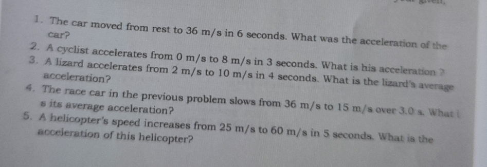 The car moved from rest to 36 m/s in 6 seconds. What was the acceleration of the 
car? 
2. A cyclist accelerates from 0 m/s to 8 m/s in 3 seconds. What is his acceleration ? 
3. A lizard accelerates from 2 m/s to 10 m/s in 4 seconds. What is the lizard's average 
acceleration? 
4. The race car in the previous problem slows from 36 m/s to 15 m/s over 3.0 s. What i 
s its average acceleration? 
5. A helicopter's speed increases from 25 m/s to 60 m/s in 5 seconds. What is the 
acceleration of this helicopter?