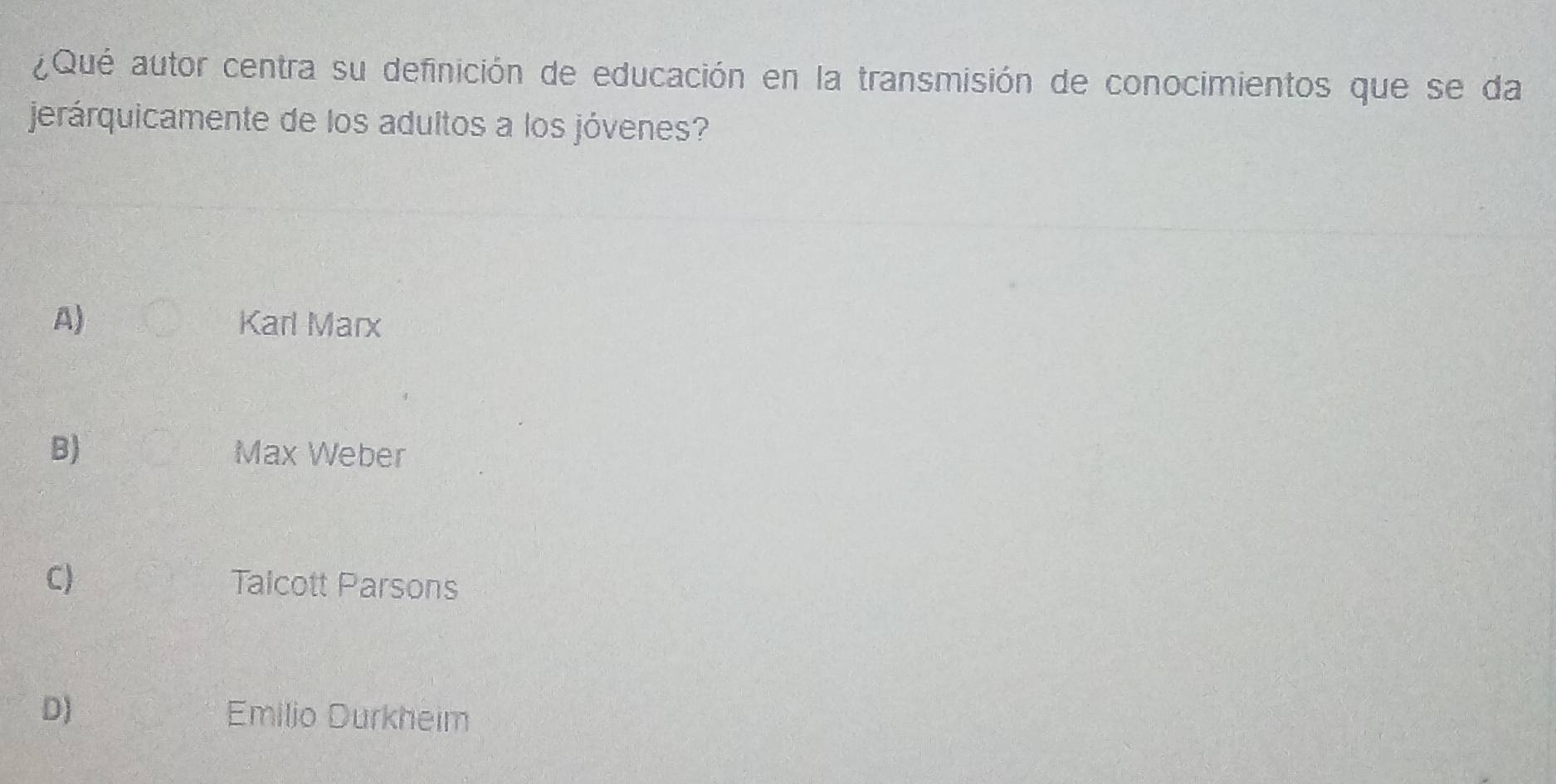 ¿Qué autor centra su definición de educación en la transmisión de conocimientos que se da
jerárquicamente de los adultos a los jóvenes?
A) Karl Marx
B) Max Weber
C) Talcott Parsons
D) Emilio Durkheim