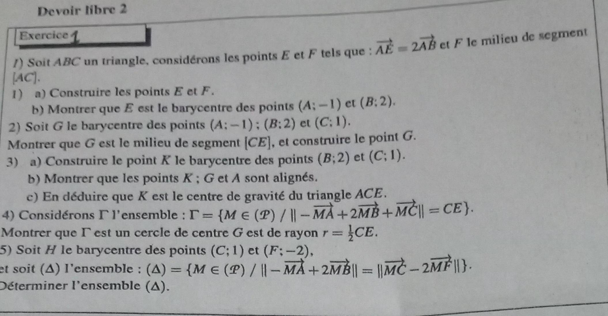 Devoir libre 2 
Exercice 1 
/) Soit ABC un triangle, considérons les points E et F tels que : vector AE=2vector AB et F le milieu de segment
[AC]. 
1) a) Construire les points E et F. 
b) Montrer que E est le barycentre des points (A;-1) et (B:2). 
2) Soit G le barycentre des points (A:-1); (B:2) et (C:1). 
Montrer que G est le milieu de segment [CE] , et construire le point G. 
3) a) Construire le point K le barycentre des points (B;2) et (C;1). 
b) Montrer que les points K; G et A sont alignés. 
c) En déduire que K est le centre de gravité du triangle ACE. 
4) Considérons Γ l'ensemble : Gamma = M∈ (T)/||-vector MA+2vector MB+vector MC||=CE. 
Montrer que Γ est un cercle de centre G est de rayon r= 1/2 CE. 
5) Soit H le barycentre des points (C;1) et (F;-2), 
et soit (Δ) l'ensemble : (△ )= M∈ (varPhi )/||-vector MA+2vector MB||=||vector MC-2vector MF||. 
Déterminer l'ensemble (Δ).