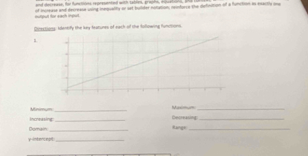 and decrease, for functions represented with tables, graphs, equations, S88
output for each input. of increase and decrease using inequality or set builder notation, reinforce the definition of a function as exactly one 
Directions: Identify the key features of each of the following functions. 
1. 
Minimum:_ Maximum:_ 
Increasing _Decrealing_ 
Domain:_ Range:_ 
y-intercept_