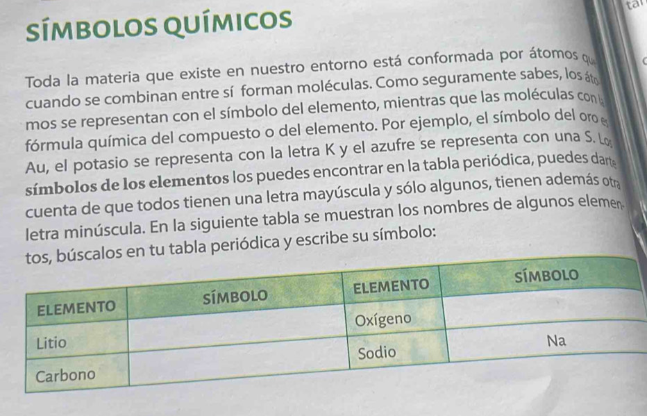 símbolos químicos tar 
Toda la materia que existe en nuestro entorno está conformada por átomos qu 
cuando se combinan entre sí forman moléculas. Como seguramente sabes, los áto 
mos se representan con el símbolo del elemento, mientras que las moléculas con la 
fórmula química del compuesto o del elemento. Por ejemplo, el símbolo del oro e 
Au, el potasio se representa con la letra K y el azufre se representa con una S. Lo 
símbolos de los elementos los puedes encontrar en la tabla periódica, puedes darte 
cuenta de que todos tienen una letra mayúscula y sólo algunos, tienen además otra 
letra minúscula. En la siguiente tabla se muestran los nombres de algunos elemen 
u tabla periódica y escribe su símbolo: