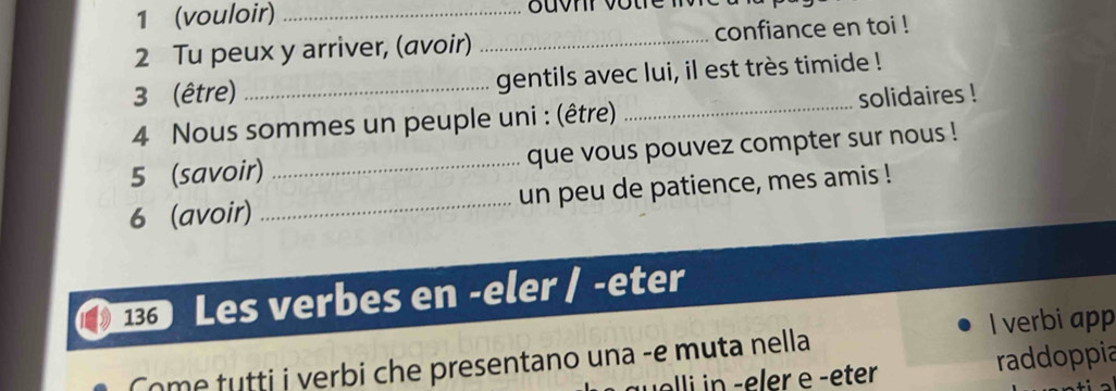 1 (vouloir)_ 
2 Tu peux y arriver, (avoir) _confiance en toi ! 
3 (être) _gentils avec lui, il est très timide ! 
4 Nous sommes un peuple uni : (être) _solidaires ! 
5 (savoir)_ que vous pouvez compter sur nous ! 
6 (avoir) _un peu de patience, mes amis ! 
Les verbes en -eler / -eter 
Come tutti i verbi che presentano una -e muta nella I verbi app 
alli in - eler e -eter raddoppia