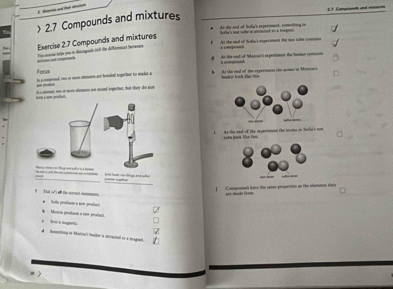 2.7 Compounds and mixtures
2. Materiais and their structure
You > 2.7 Compounds and mixtures
At the end of Sofia's experment, something in
Sofia's test tube is attracted to a magnet
f At the end of Sofia's experiment the test tube contains
Th Exercise 2.7 Compounds and mixtures
mxtums and coomponncls This esscise helps you to distinguish (tell the difference) between
a compound.
g At the end of Marcus's experiment the beaker contains
a compound.
Focus
in a ummpound, two or more elements are bonded together to make a h At thse end of the experiment the atoms in Marvus's
beaker look like this
mw product.
In a momue, two or more elements are mised together, but they do not
forts a new product.
At the end of the experiment the atoms in Sofia's test
tube look like this.
me sm t un the two aulationes ae complizely Soka heats von Sings and sullur
_priserker tugether
Compounds have the same properties as the elements they
1 Tick ( ) all the correct statements.
are made from
* Sofa produces a new product.
b Masms produces a new product.
c Iron ii magnetic
d Semshing in Marcus's beaker is attracted to a magnet.