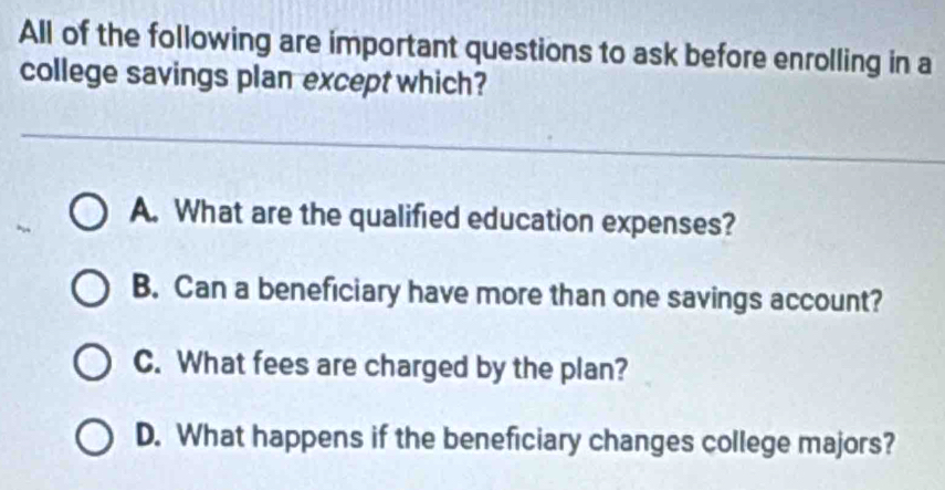 All of the following are important questions to ask before enrolling in a
college savings plan except which?
A. What are the qualified education expenses?
B. Can a beneficiary have more than one savings account?
C. What fees are charged by the plan?
D. What happens if the beneficiary changes college majors?