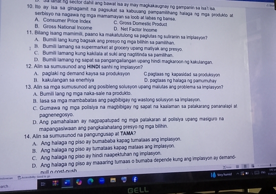 sa lanat ng sector dahil ang bawat isa ay may magkakaugnay ng gampanin sa isa't isa.
c Shae
10. Ito ay isa sa ginagamit na pagsukat sa kabuuang pampamilihang halaga ng mga produkto at
serbisyo na nagawa ng mga mamamayan sa loob at labas ng bansa.
A. Consumer Price Index C. Gross Domestic Product
B. Gross National Income D. Net Factor Income
11. Bilang isang mamimili, paano ka makatutulong sa paglutas ng suliranin sa implasyon?
A. Bumilli lang kung bagsak ang presyo ng mga bilihin sa pamilihan.
I B. Bumili lamang sa supermarket at grocery upang matiyak ang presyo.
C. Bumili lamang kung kakilala at suki ang nagtitinda sa pamilihan.
D. Bumili lamang ng sapat sa pangangailangan upang hindi magkaroon ng kakulangan.
12. Alin sa sumusunod ang HINDI sanhi ng implasyon?
A. paglaki ng demand kaysa sa produksyon C.pagtaas ng kapasidad sa produksyon
B. kakulangan sa enerhiya D. pagtaas ng halaga ng pamumuhay
13. Alin sa mga sumusunod ang posibleng solusyon upang malutas ang problema sa implasyon?
A. Bumili lang ng mga naka-sale na produkto
B. lasa sa mga mambabatas ang pagbibigay ng wastong solusyon sa implasyon.
C. Gumawa ng mga polisiya na magbibigay ng sapat na kaalaman sa patakarang pananalapi at
pagnenegosyo.
D. Ang pamahalaan ay nagpapatupad ng mga patakaran at polisiya upang masiguro na
mapangasiwaan ang pangkalahatang presyo ng mga bilihin.
14. Alin sa sumusunod na pangungusap at TAMA?
A. Ang halaga ng piso ay bumababa kapag tumataas ang implasyon.
B. Ang halaga ng piso ay tumataas kapag mataas ang implasyon.
C. Ang halaga ng piso ay hindi naapektuhan ng implasyon.
D. Ang halaga ng piso ay maaaring tumaas o bumaba depende kung ang implasyon ay demand-
      
'Very humid .
Infonsian Acressibility: Geed to null a cost-nush
arch