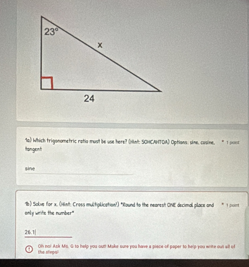 1a) Which trigonometric ratio must be use here? (Hint: SOHCAHTOA) Options: sine, cosine, * 1paint
tangent
sine
1b) Solve for x. (Hint: Cross multiplication!) "Round to the nearest ONE decimal place and * 1 poimt
only write the number*
26.1|
Oh no! Ask Ms. G to help you out! Make sure you have a piece of paper to help you write out all of
the steps!