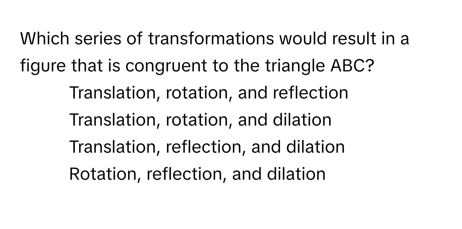 Which series of transformations would result in a figure that is congruent to the triangle ABC? 

1) Translation, rotation, and reflection 
2) Translation, rotation, and dilation 
3) Translation, reflection, and dilation 
4) Rotation, reflection, and dilation