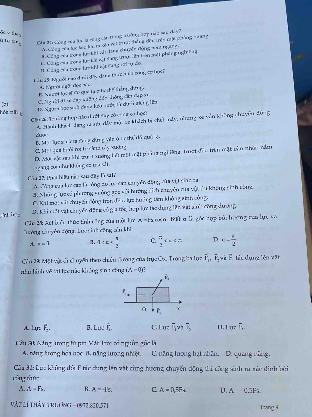 ốc v theo
ứ tự tăng  Câu 24: Công của lực là công cản trong trường hợp nào sau đây?
A. Công của lực kéo khi ta kéo vật trượt thẳng đều trên mặt phẳng ngang.
B. Công của trọng lực khi vật đang chuyển động ném ngang.
C. Công của trọng lực khi vật đang trượt lên trên mặt phẳng nghiêng.
D. Công của trọng lực khi vật đang rơi tự do.
Câu 25: Người nào dưới đây đang thực hiện công cơ học?
A. Người ngồi đọc báo.
B. Người lực sĩ đỡ quả tạ ở tư thế thẳng đứng.
(b).
C. Người đi xe đạp xuống dốc không cần đạp xe.
hóa năng
D. Người học sinh đang kéo nước từ dưới giếng lên.
Câu 26: Trường hợp nào dưới đây có công cơ học?
A. Hành khách đang ra sức đẩy một xe khách bị chết máy, nhưng xe vẫn không chuyển động
được.
B. Một lực sĩ cử tạ đang đứng yên ở tư thế đỡ quả tạ.
C. Một quả bưởi rơi từ cành cây xuống.
D. Một vật sau khi trượt xuống hết một mặt phẳng nghiêng, trượt đều trên mặt bàn nhẫn nằm
ngang coi như không có ma sát.
Câu 27: Phát biểu nào sau đây là sai?
A. Công của lực cản là công do lực cản chuyển động của vật sinh ra.
B. Những lực có phương vuông góc với hướng dịch chuyển của vật thì không sinh công.
C. Khi một vật chuyển động tròn đều, lực hướng tâm không sinh công.
sinh học D. Khi một vật chuyển động có gia tốc, hợp lực tác dụng lên vật sinh công dương.
Câu 28: Xét biểu thức tính công của một lực A=Fs.cos alpha.  Biết α là góc hợp bởi hướng của lực và
hướng chuyển động. Lực sinh công cản khi
A. alpha =0. B. 0 C.  π /2  D. alpha = π /2 .
Câu 29: Một vật di chuyển theo chiều dương của trục Ox. Trong ba lực vector F_1,vector F_2 và vector F_3 tác dụng lên vật
như hình vẽ thì lực nào không sinh công (A=0) ?
A. Lực vector F_2. B. Lurcvector F_1. C. Lực vector F_1 và vector F_2. D. Lực vector F_3.
Câu 30: Năng lượng từ pin Mặt Trời có nguồn gốc là
A. năng lượng hóa học. B. năng lượng nhiệt. C. năng lượng hạt nhân. D. quang năng.
Câu 31: Lực không đổi F tác dụng lên vật cùng hướng chuyển động thì công sinh ra xác định bởi
công thức
A. A=Fs. B. A=-Fs. C. A=0,5Fs. D. A=-0,5Fs.
vậT LÍ THÀY TRƯỜNG - 0972.820.571 Trang 9