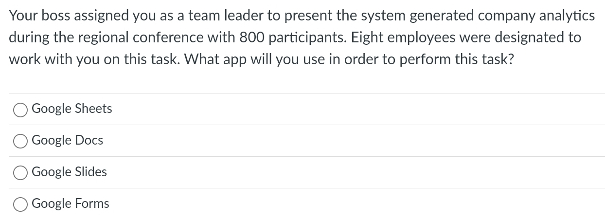 Your boss assigned you as a team leader to present the system generated company analytics
during the regional conference with 800 participants. Eight employees were designated to
work with you on this task. What app will you use in order to perform this task?
Google Sheets
Google Docs
Google Slides
Google Forms