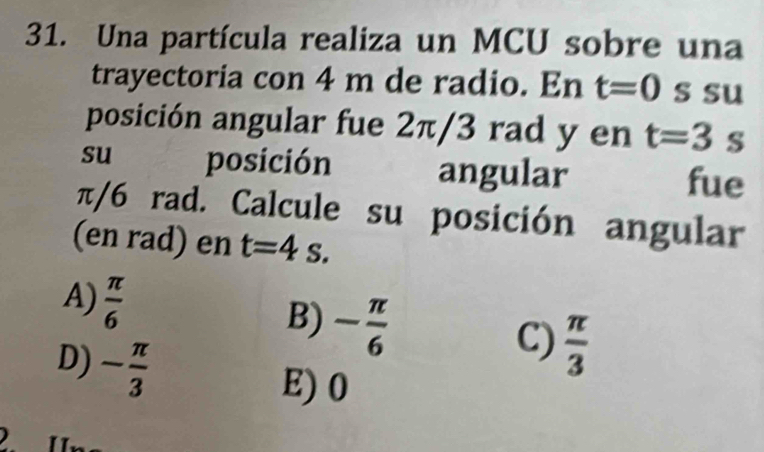 Una partícula realiza un MCU sobre una
trayectoria con 4 m de radio. En t=0 s su
posición angular fue 2π/3 rad y en t=3 s
su posición angular fue
π/6 rad. Calcule su posición angular
(en rad) en t=4 S.
A)  π /6 
B) - π /6 
D) - π /3 
C)  π /3 
E) 0