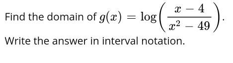 Find the domain of g(x)=log ( (x-4)/x^2-49 ). 
Write the answer in interval notation.